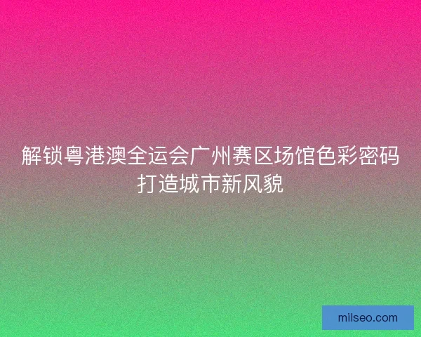 解锁粤港澳全运会广州赛区场馆色彩密码打造城市新风貌