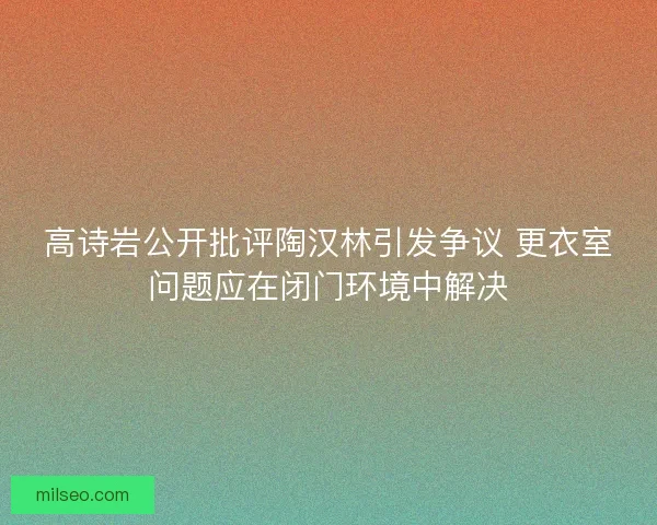 高诗岩公开批评陶汉林引发争议 更衣室问题应在闭门环境中解决