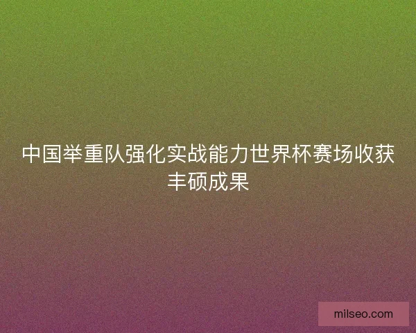 中国举重队强化实战能力世界杯赛场收获丰硕成果
