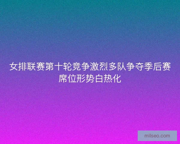女排联赛第十轮竞争激烈多队争夺季后赛席位形势白热化