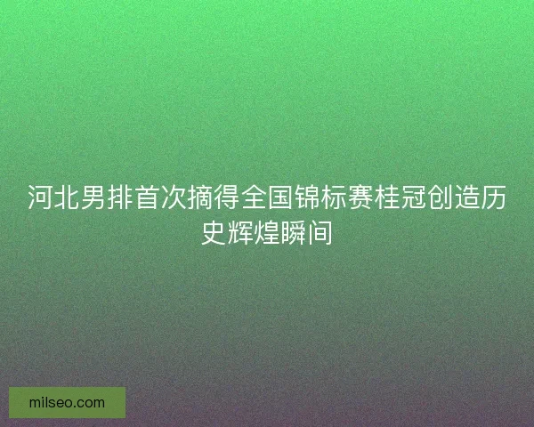 河北男排首次摘得全国锦标赛桂冠创造历史辉煌瞬间