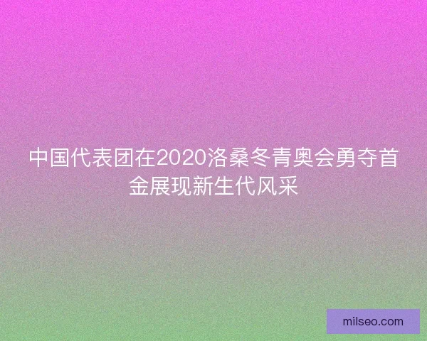 中国代表团在2020洛桑冬青奥会勇夺首金展现新生代风采