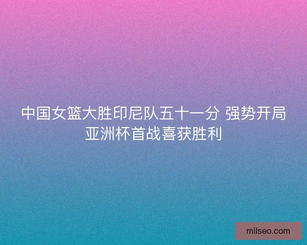 中国女篮大胜印尼队五十一分 强势开局亚洲杯首战喜获胜利
